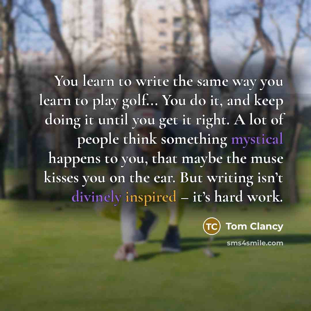 “You learn to write the same way you learn to play golf... You do it, and keep doing it until you get it right. A lot of people think something mystical happens to you, that maybe the muse kisses you on the ear. But writing isn’t divinely inspired – it’s hard work.” quote by Tom Clancy