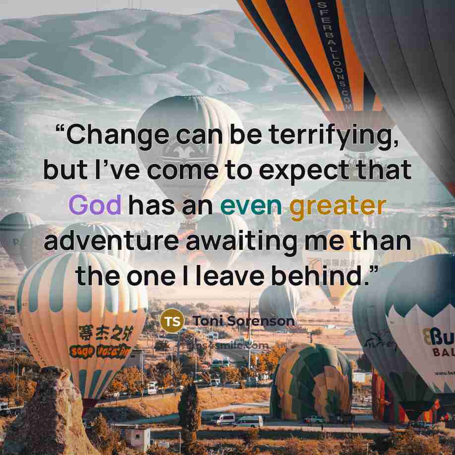 “Change can be terrifying, but I've come to expect that God has an even greater adventure awaiting me than the one I leave behind.” quote by Toni Sorenson