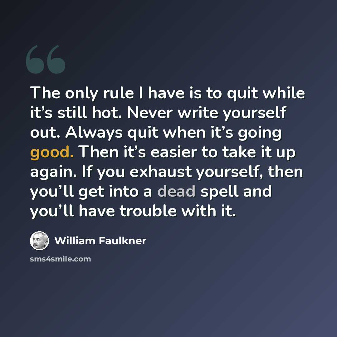 “The only rule I have is to quit while it’s still hot. Never write yourself out. Always quit when it’s going good. Then it’s easier to take it up again. If you exhaust yourself, then you’ll get into a dead spell and you’ll have trouble with it.” quote by William Faulkner