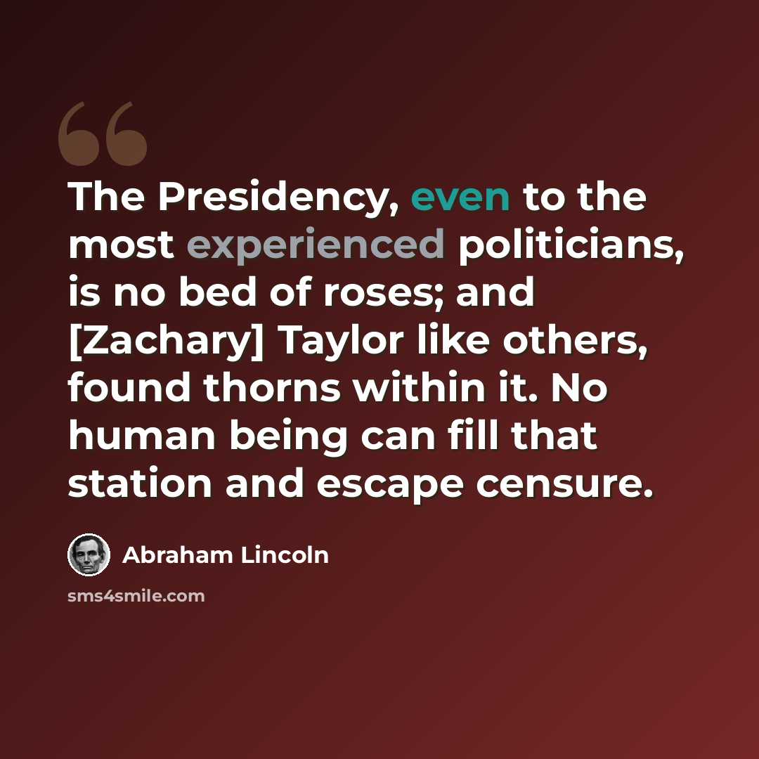 “The Presidency, even to the most experienced politicians, is no bed of roses; and [Zachary] Taylor like others, found thorns within it. No human being can fill that station and escape censure.” quote by Abraham Lincoln
