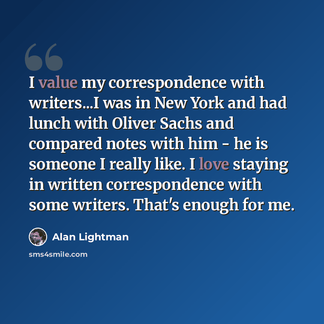 “I value my correspondence with writers...I was in New York and had lunch with Oliver Sachs and compared notes with him - he is someone I really like. I love staying in written correspondence with some writers. That's enough for me.” quote by Alan Lightman