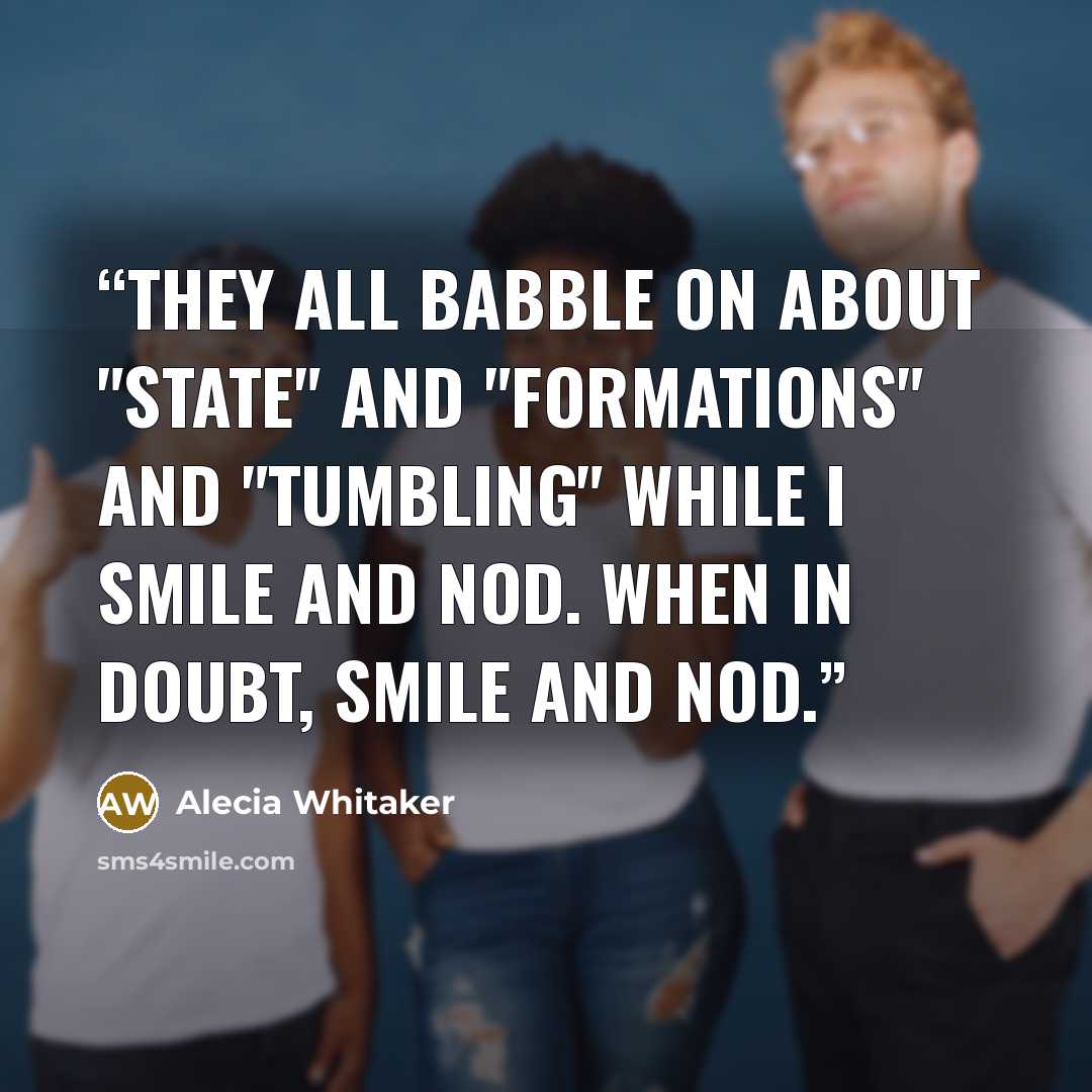 “They all babble on about "state" and "formations" and "tumbling" while I smile and nod. When in doubt, smile and nod.” quote by Alecia Whitaker