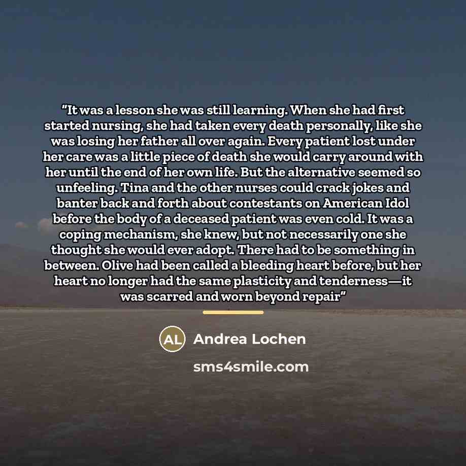 “It was a lesson she was still learning. When she had first started nursing, she had taken every death personally, like she was losing her father all over again. Every patient lost under her care was a little piece of death she would carry around with her until the end of her own life. But the…” quote by Andrea Lochen