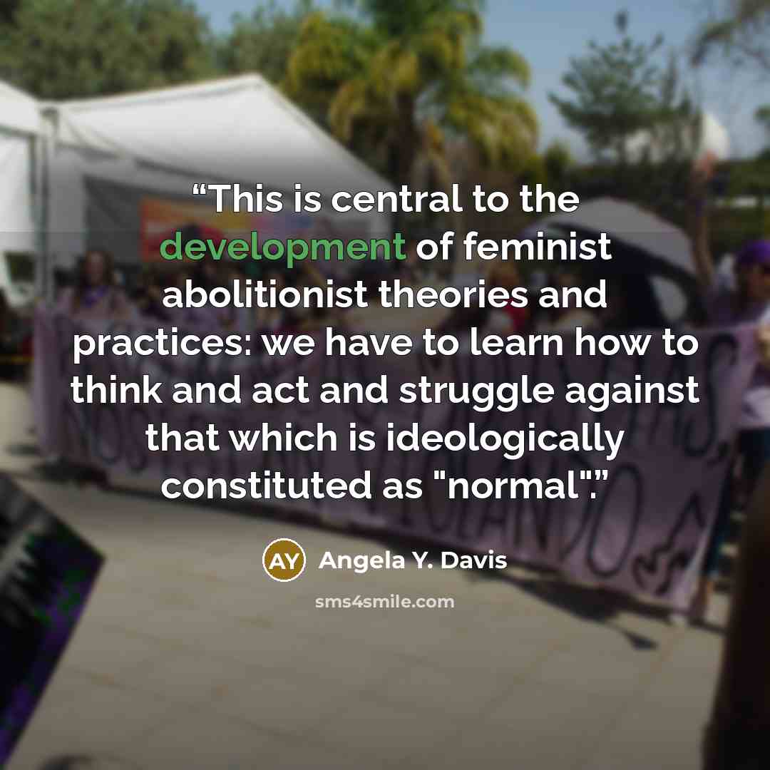 “This is central to the development of feminist abolitionist theories and practices: we have to learn how to think and act and struggle against that which is ideologically constituted as "normal".” quote by Angela Y. Davis