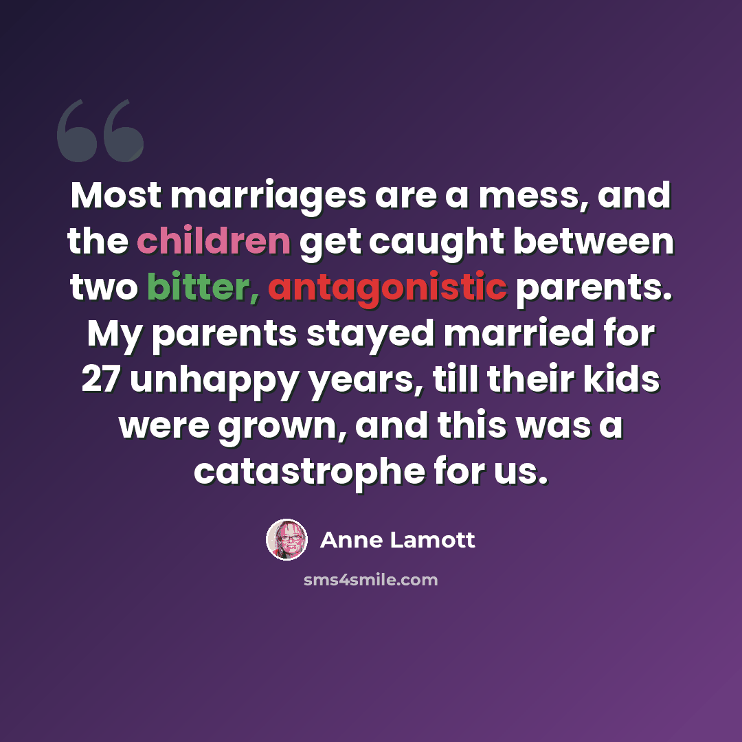 “Most marriages are a mess, and the children get caught between two bitter, antagonistic parents. My parents stayed married for 27 unhappy years, till their kids were grown, and this was a catastrophe for us.” quote by Anne Lamott