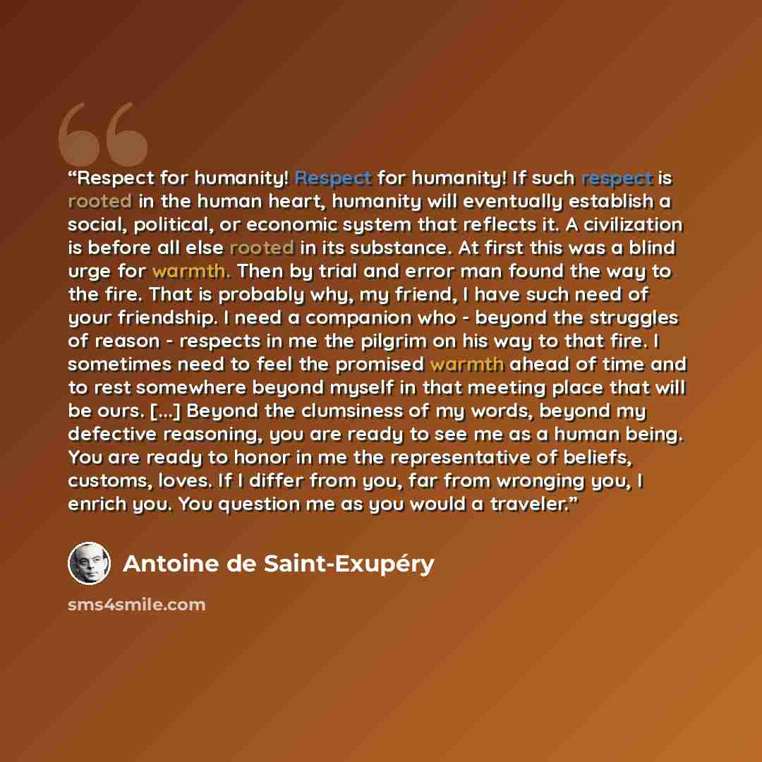 “Respect for humanity! Respect for humanity! If such respect is rooted in the human heart, humanity will eventually establish a social, political, or economic system that reflects it. A civilization is before all else rooted in its substance. At first this was a blind urge for warmth. Then by trial…” quote by Antoine de Saint-Exupéry