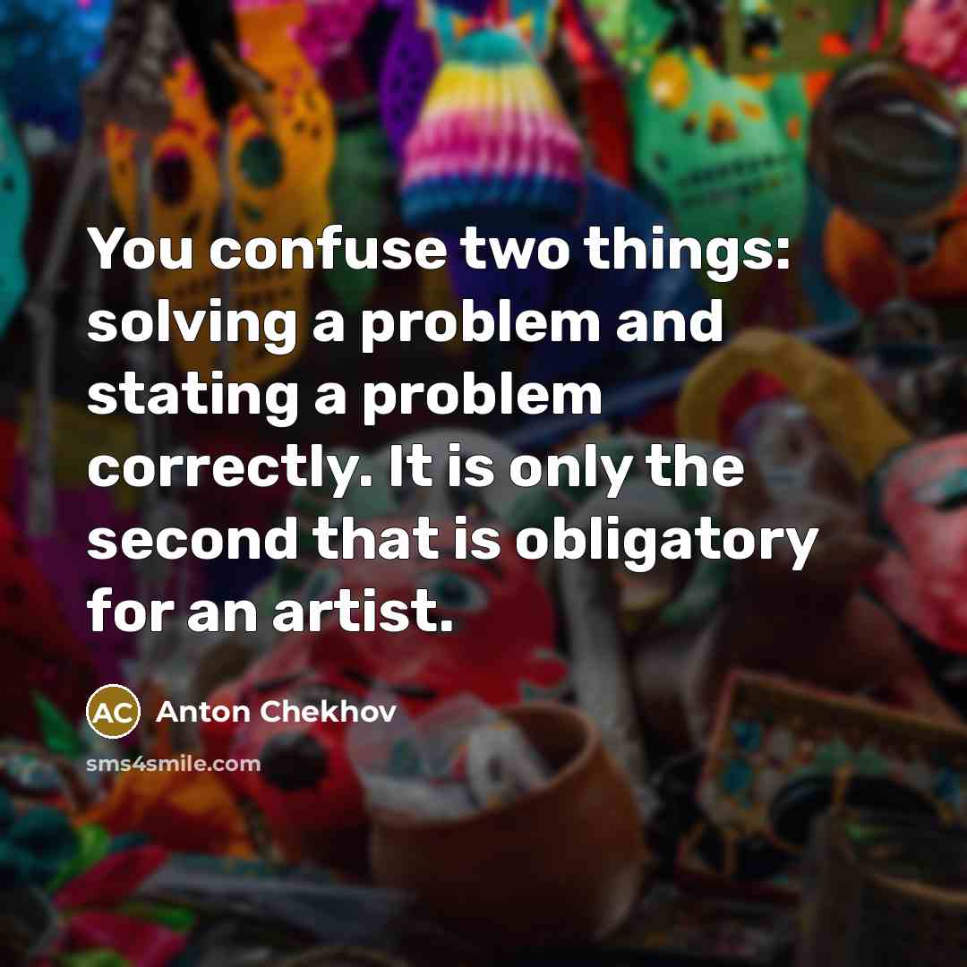 “You confuse two things: solving a problem and stating a problem correctly. It is only the second that is obligatory for an artist.” quote by Anton Chekhov