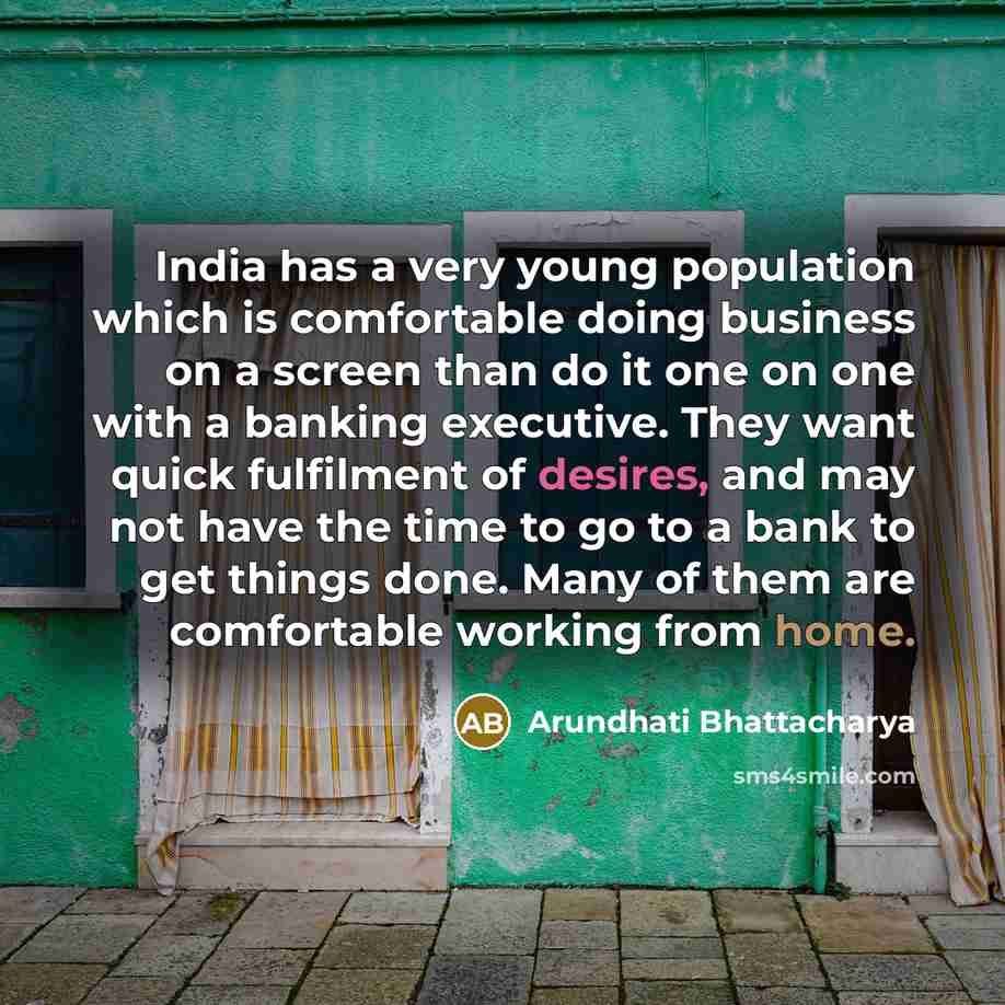 “India has a very young population which is comfortable doing business on a screen than do it one on one with a banking executive. They want quick fulfilment of desires, and may not have the time to go to a bank to get things done. Many of them are comfortable working from home.” quote by Arundhati Bhattacharya