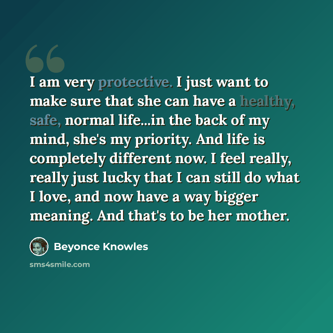 “I am very protective. I just want to make sure that she can have a healthy, safe, normal life...in the back of my mind, she's my priority. And life is completely different now. I feel really, really just lucky that I can still do what I love, and now have a way bigger meaning. And that's to be her…” quote by Beyonce Knowles