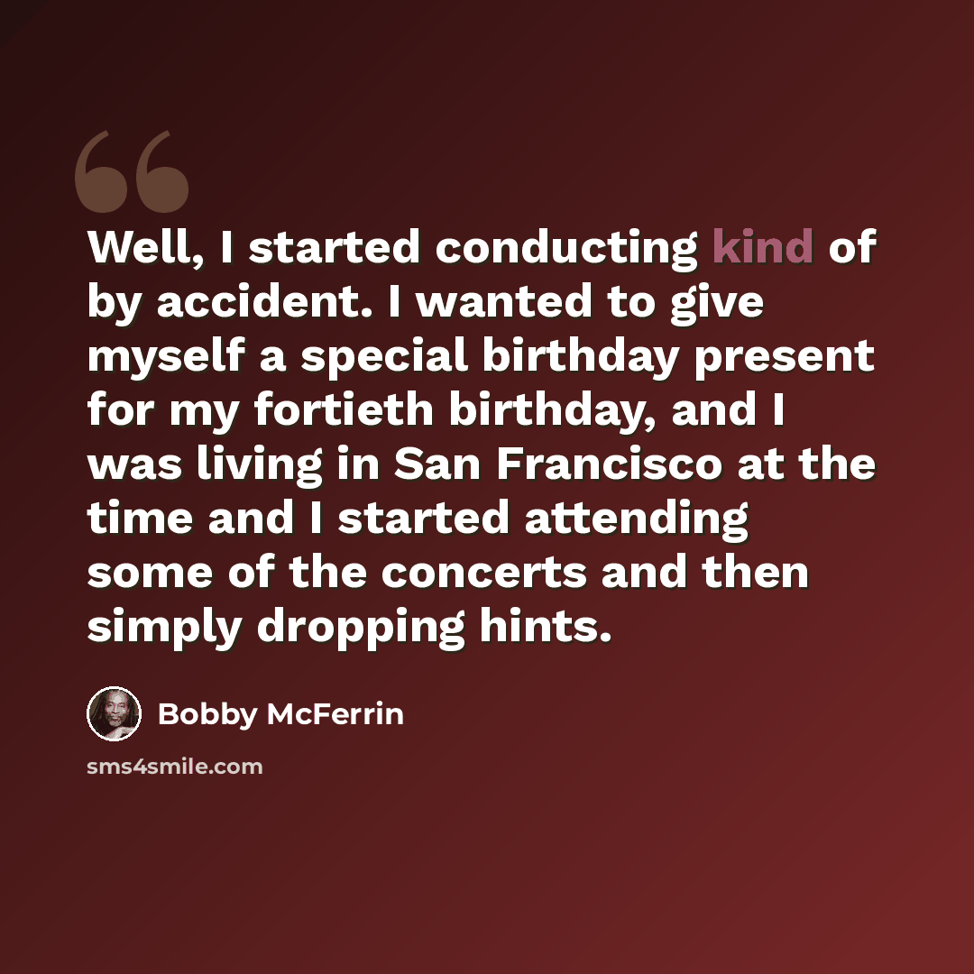 “Well, I started conducting kind of by accident. I wanted to give myself a special birthday present for my fortieth birthday, and I was living in San Francisco at the time and I started attending some of the concerts and then simply dropping hints.” quote by Bobby McFerrin