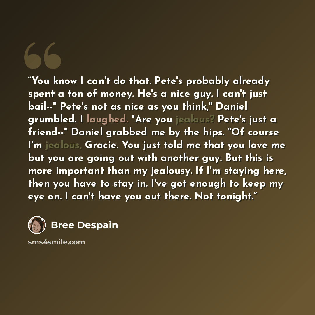 “You know I can't do that. Pete's probably already spent a ton of money. He's a nice guy. I can't just bail--" Pete's not as nice as you think," Daniel grumbled. I laughed. "Are you jealous? Pete's just a friend--" Daniel grabbed me by the hips. "Of course I'm jealous, Gracie. You just told me that…” quote by Bree Despain