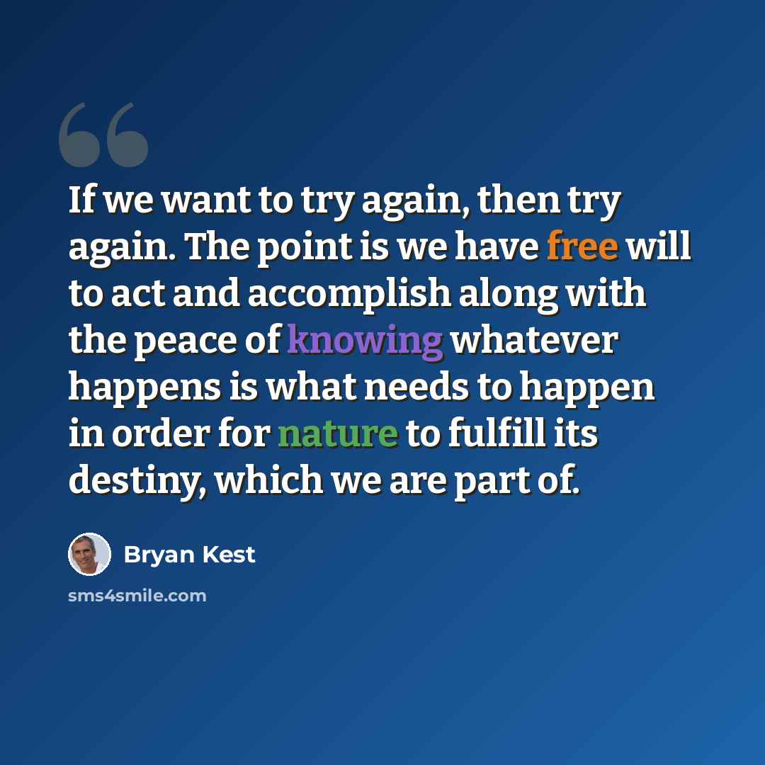 “If we want to try again, then try again. The point is we have free will to act and accomplish along with the peace of knowing whatever happens is what needs to happen in order for nature to fulfill its destiny, which we are part of.” quote by Bryan Kest