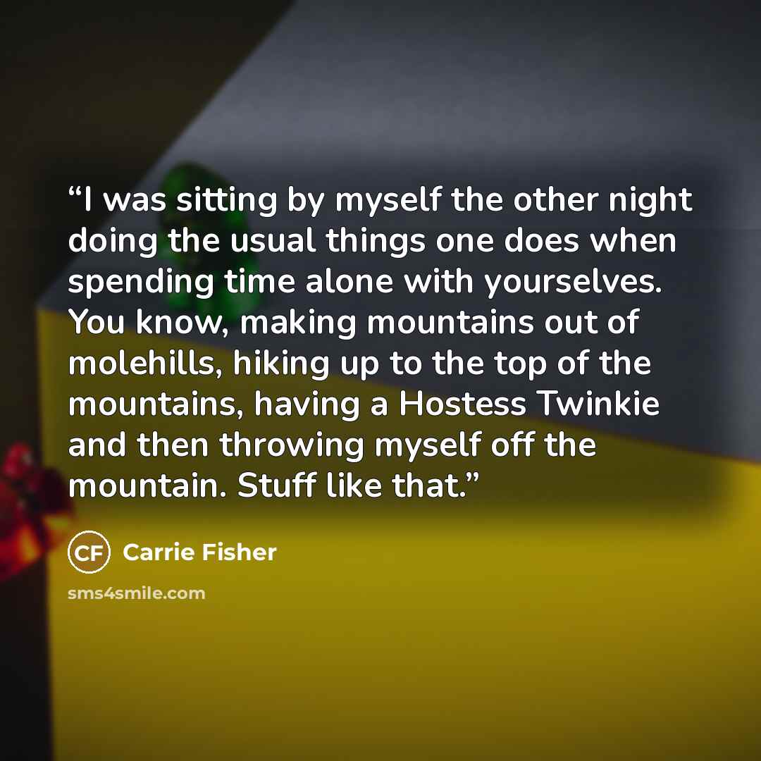 “I was sitting by myself the other night doing the usual things one does when spending time alone with yourselves. You know, making mountains out of molehills, hiking up to the top of the mountains, having a Hostess Twinkie and then throwing myself off the mountain. Stuff like that.” quote by Carrie Fisher