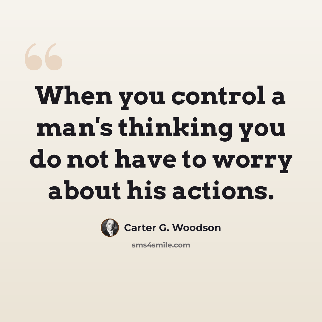 “When you control a man's thinking you do not have to worry about his actions.” quote by Carter G. Woodson