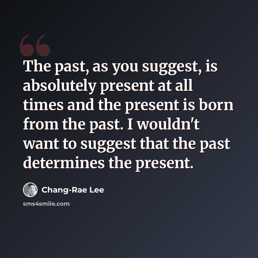 “The past, as you suggest, is absolutely present at all times and the present is born from the past. I wouldn't want to suggest that the past determines the present.” quote by Chang-Rae Lee
