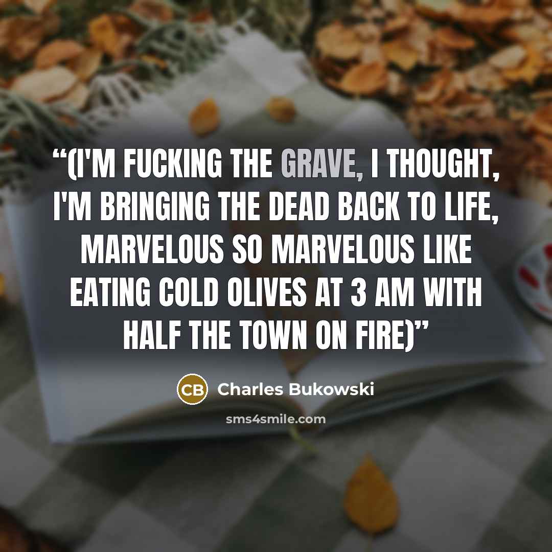 “(I'm fucking the grave, I thought, I'm bringing the dead back to life, marvelous so marvelous like eating cold olives at 3 am with half the town on fire)” quote by Charles Bukowski