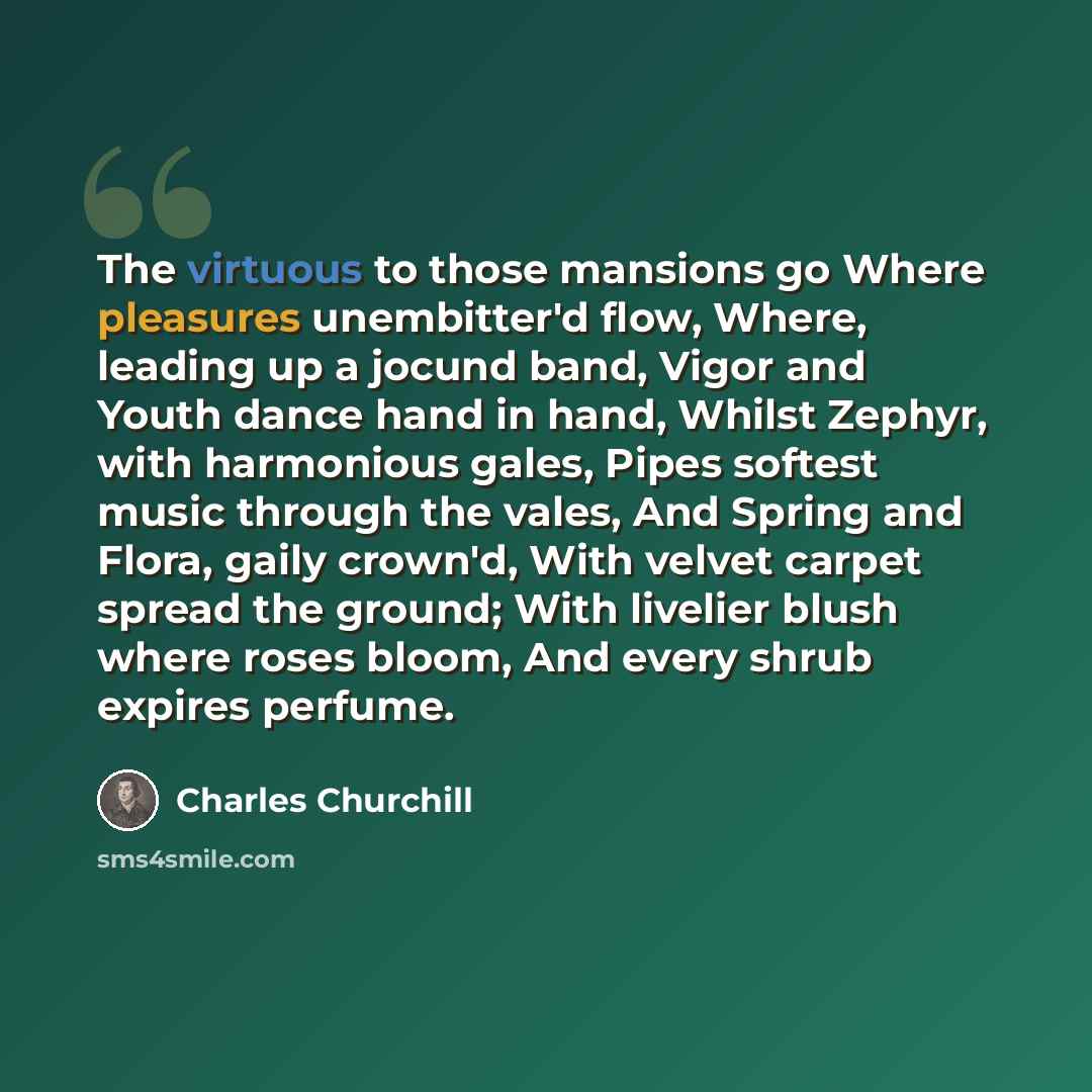 “The virtuous to those mansions go Where pleasures unembitter'd flow, Where, leading up a jocund band, Vigor and Youth dance hand in hand, Whilst Zephyr, with harmonious gales, Pipes softest music through the vales, And Spring and Flora, gaily crown'd, With velvet carpet spread the ground; With…” quote by Charles Churchill