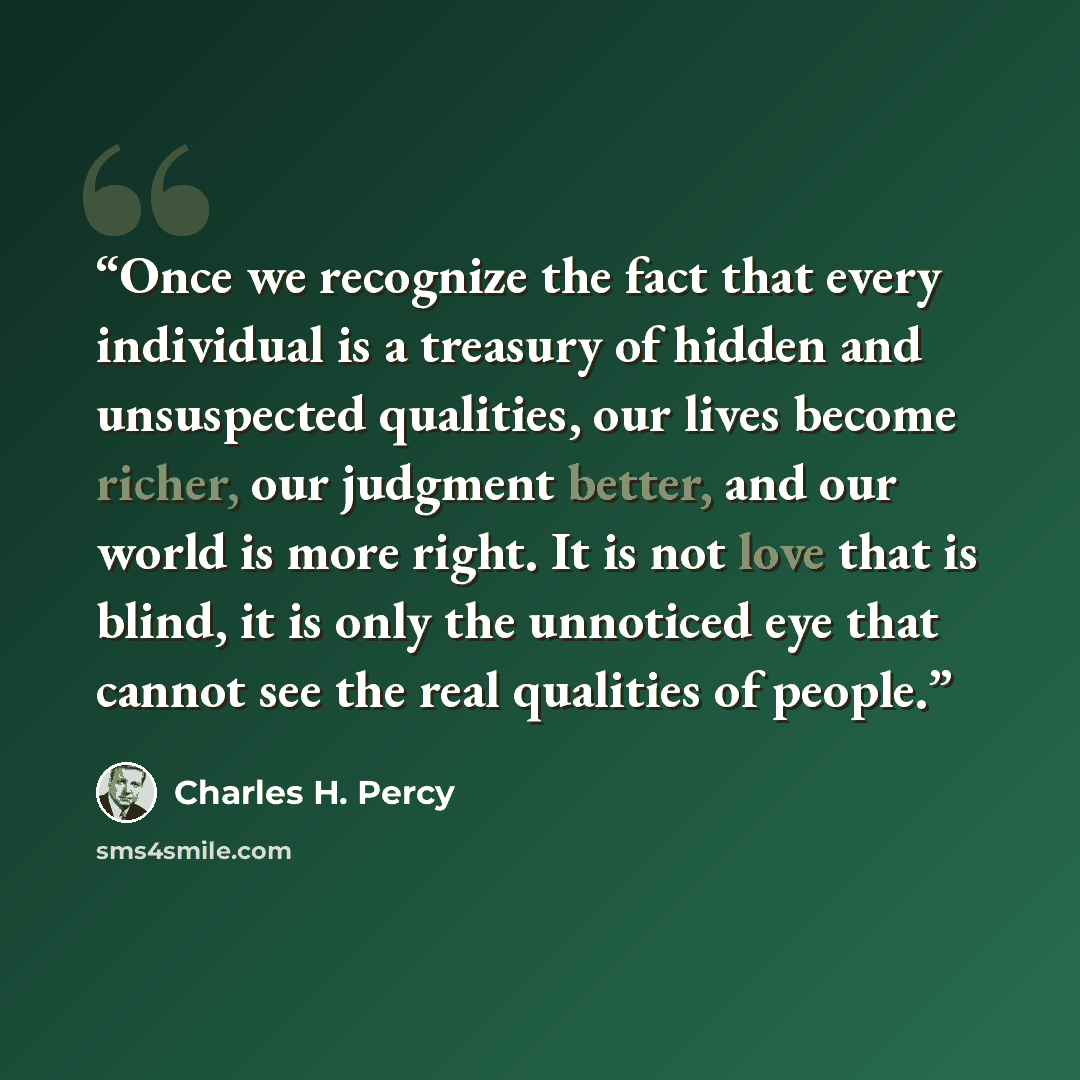 “Once we recognize the fact that every individual is a treasury of hidden and unsuspected qualities, our lives become richer, our judgment better, and our world is more right. It is not love that is blind, it is only the unnoticed eye that cannot see the real qualities of people.” quote by Charles H. Percy