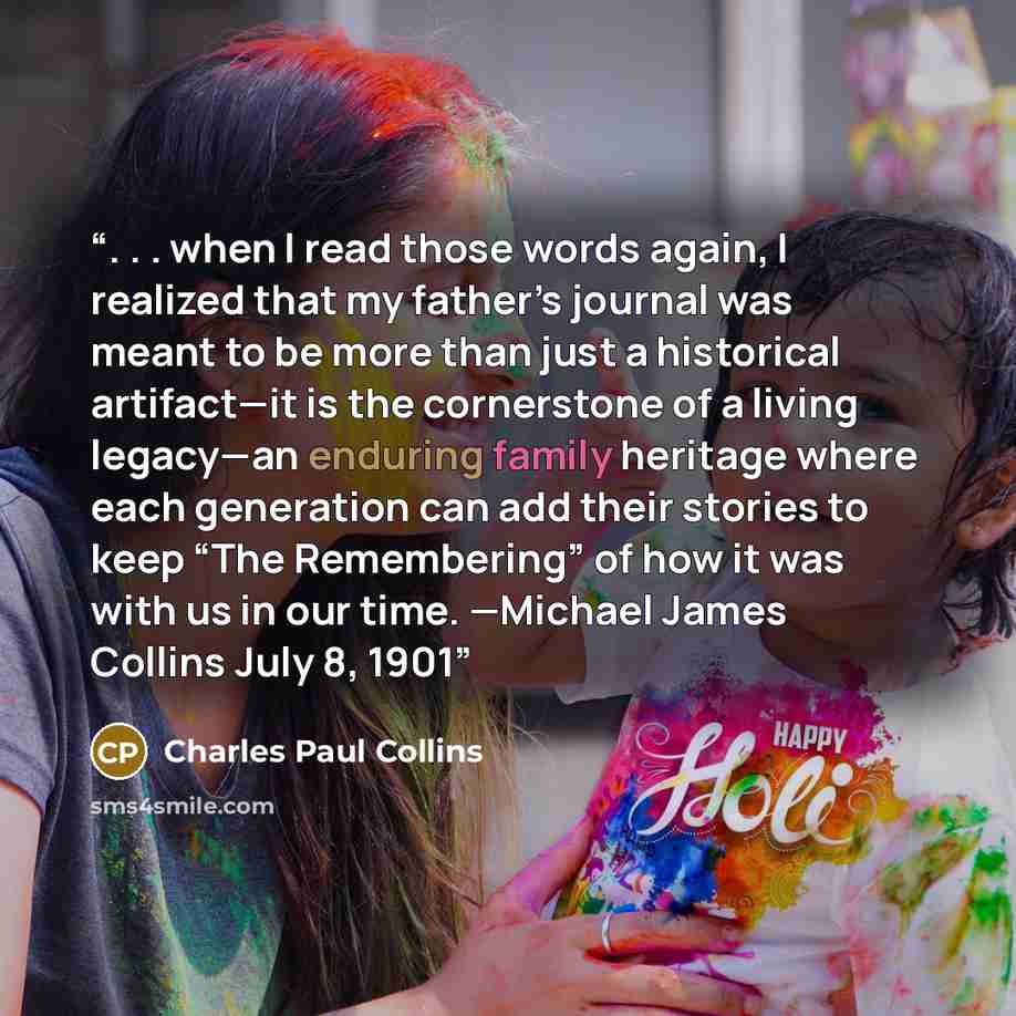 “. . . when I read those words again, I realized that my father’s journal was meant to be more than just a historical artifact—it is the cornerstone of a living legacy—an enduring family heritage where each generation can add their stories to keep “The Remembering” of how it was with us in our…” quote by Charles Paul Collins