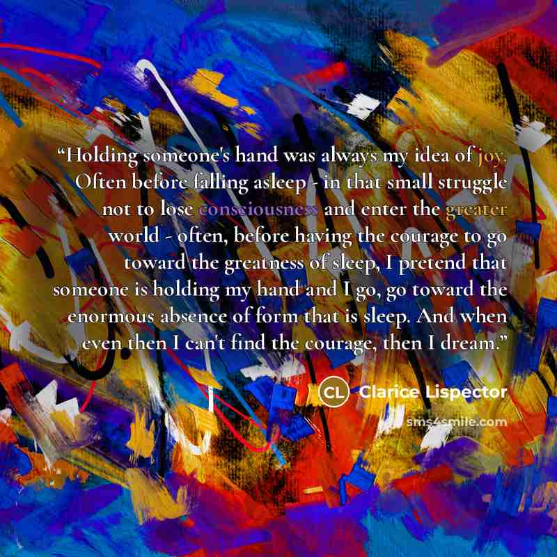 “Holding someone's hand was always my idea of joy. Often before falling asleep - in that small struggle not to lose consciousness and enter the greater world - often, before having the courage to go toward the greatness of sleep, I pretend that someone is holding my hand and I go, go toward the…” quote by Clarice Lispector