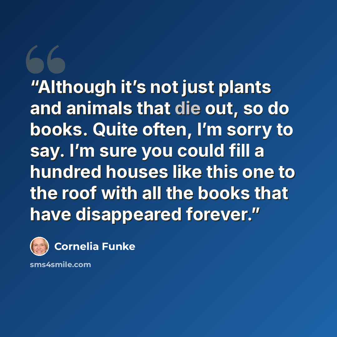 “Although it’s not just plants and animals that die out, so do books. Quite often, I’m sorry to say. I’m sure you could fill a hundred houses like this one to the roof with all the books that have disappeared forever.” quote by Cornelia Funke