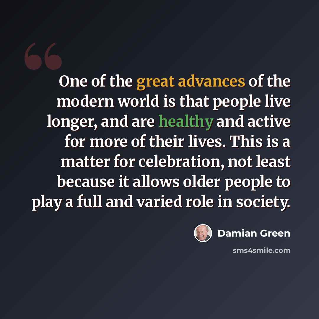 “One of the great advances of the modern world is that people live longer, and are healthy and active for more of their lives. This is a matter for celebration, not least because it allows older people to play a full and varied role in society.” quote by Damian Green