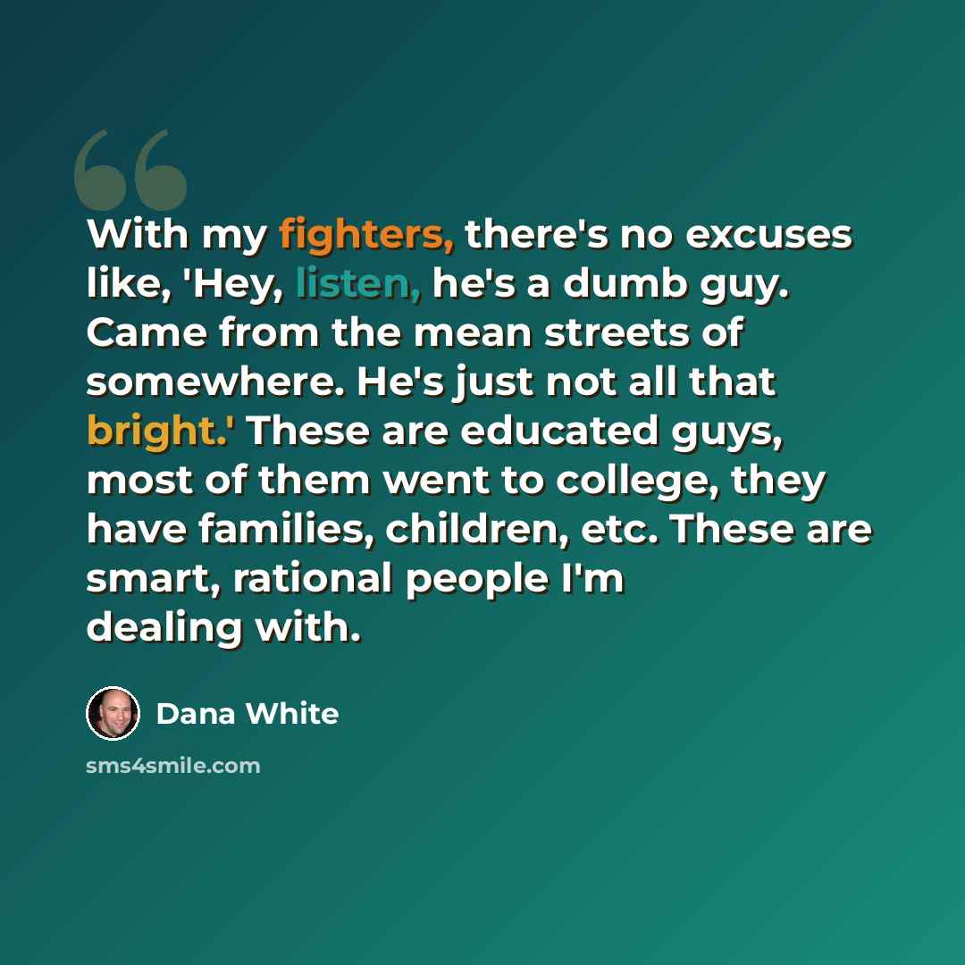 “With my fighters, there's no excuses like, 'Hey, listen, he's a dumb guy. Came from the mean streets of somewhere. He's just not all that bright.' These are educated guys, most of them went to college, they have families, children, etc. These are smart, rational people I'm dealing with.” quote by Dana White