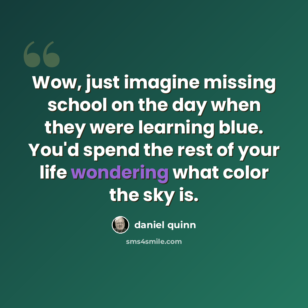 “Wow, just imagine missing school on the day when they were learning blue. You'd spend the rest of your life wondering what color the sky is.” quote by Daniel Quinn