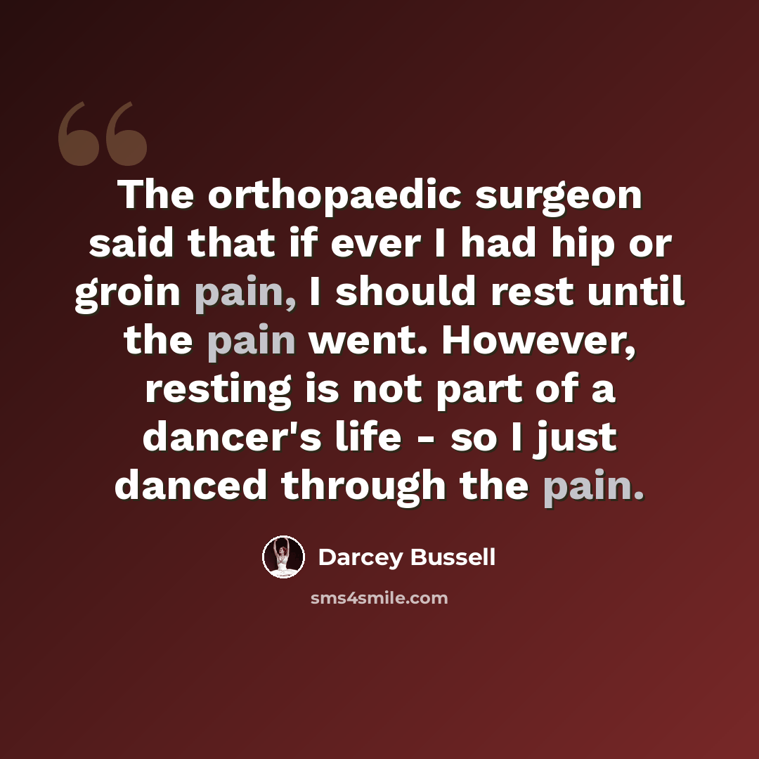 “The orthopaedic surgeon said that if ever I had hip or groin pain, I should rest until the pain went. However, resting is not part of a dancer's life - so I just danced through the pain.” quote by Darcey Bussell