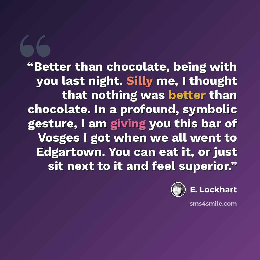 “Better than chocolate, being with you last night. Silly me, I thought that nothing was better than chocolate. In a profound, symbolic gesture, I am giving you this bar of Vosges I got when we all went to Edgartown. You can eat it, or just sit next to it and feel superior.” quote by E. Lockhart