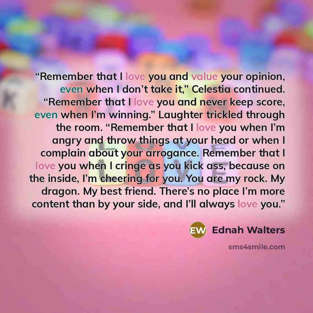 “Remember that I love you and value your opinion, even when I don’t take it,” Celestia continued. “Remember that I love you and never keep score, even when I’m winning.” Laughter trickled through the room. “Remember that I love you when I’m angry and throw things at your head or when I complain…” quote by Ednah Walters