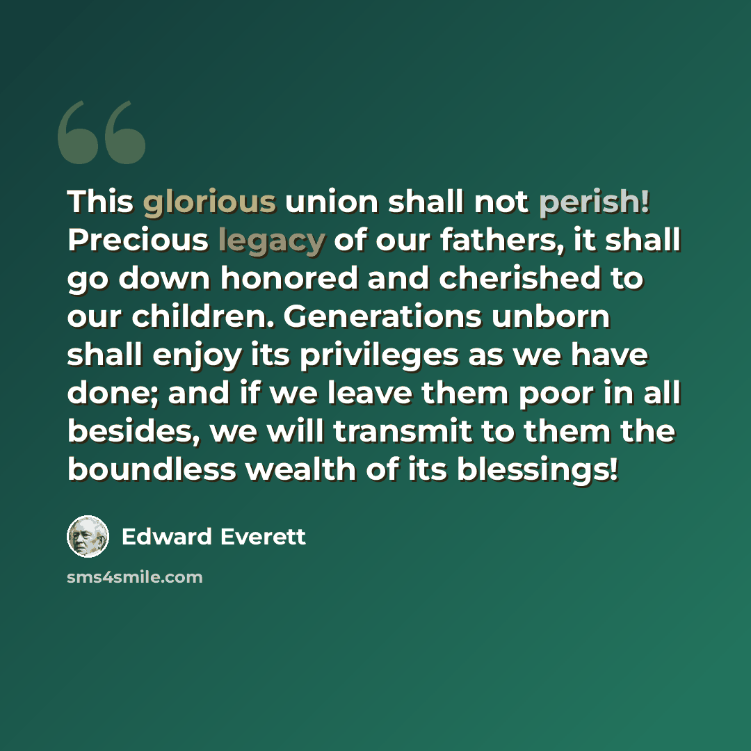 “This glorious union shall not perish! Precious legacy of our fathers, it shall go down honored and cherished to our children. Generations unborn shall enjoy its privileges as we have done; and if we leave them poor in all besides, we will transmit to them the boundless wealth of its blessings!” quote by Edward Everett