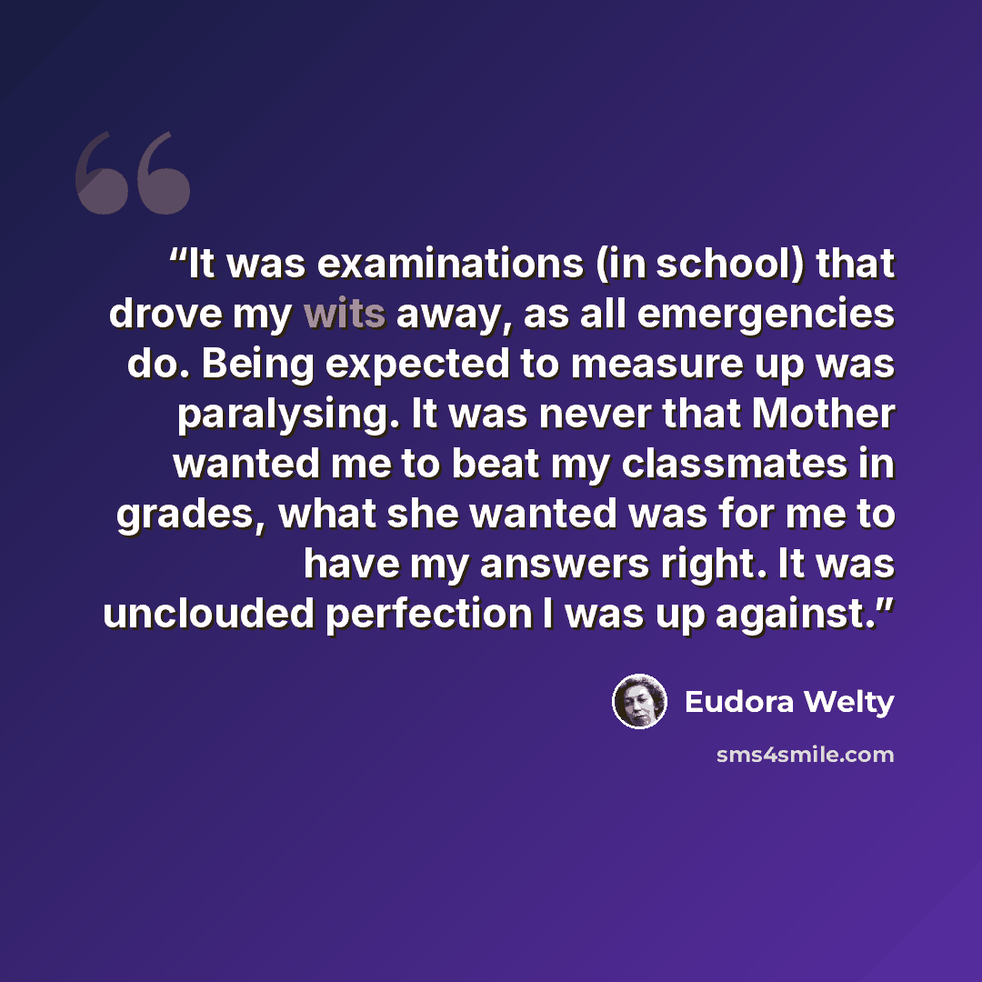 “It was examinations (in school) that drove my wits away, as all emergencies do. Being expected to measure up was paralysing. It was never that Mother wanted me to beat my classmates in grades, what she wanted was for me to have my answers right. It was unclouded perfection I was up against.” quote by Eudora Welty