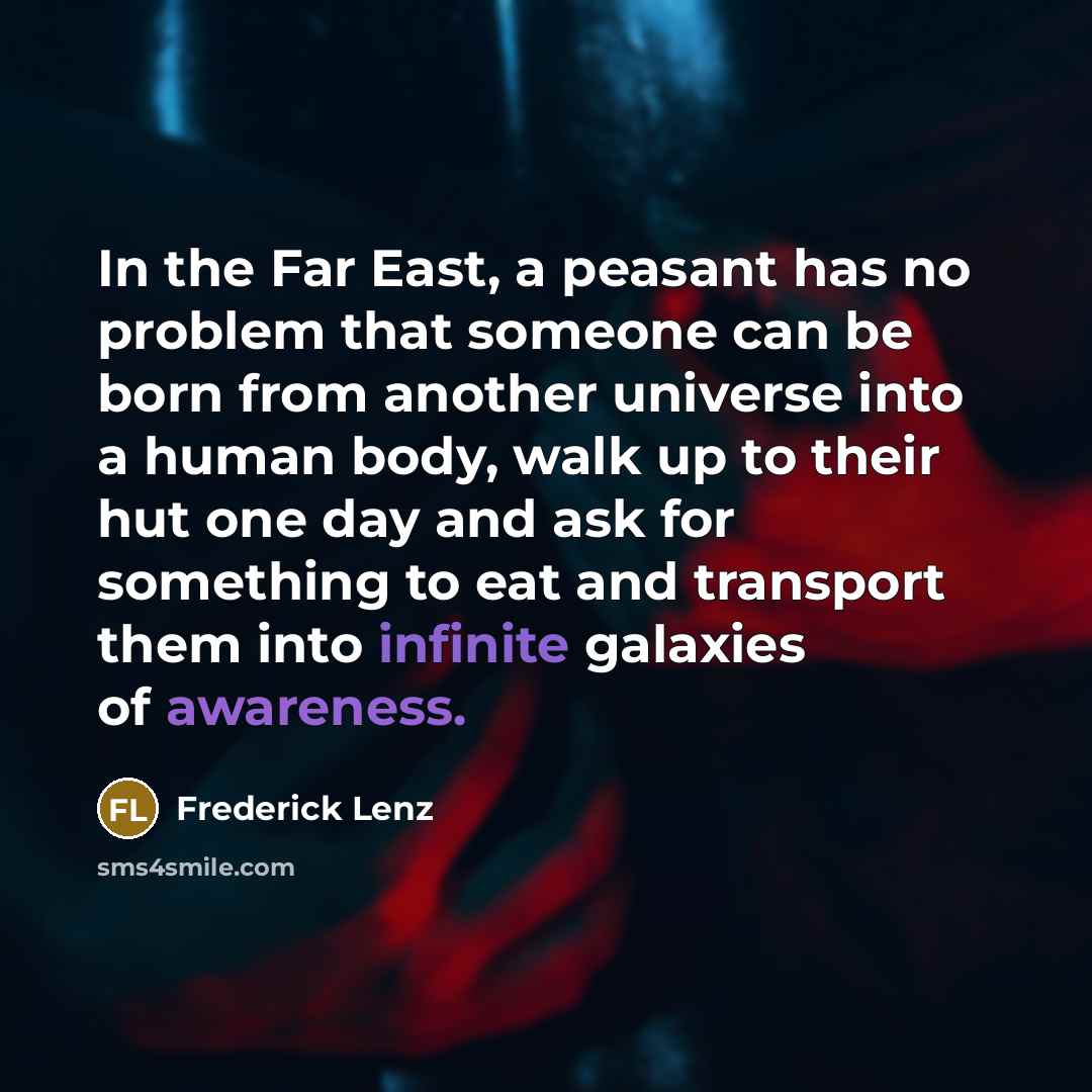 “In the Far East, a peasant has no problem that someone can be born from another universe into a human body, walk up to their hut one day and ask for something to eat and transport them into infinite galaxies of awareness.” quote by Frederick Lenz