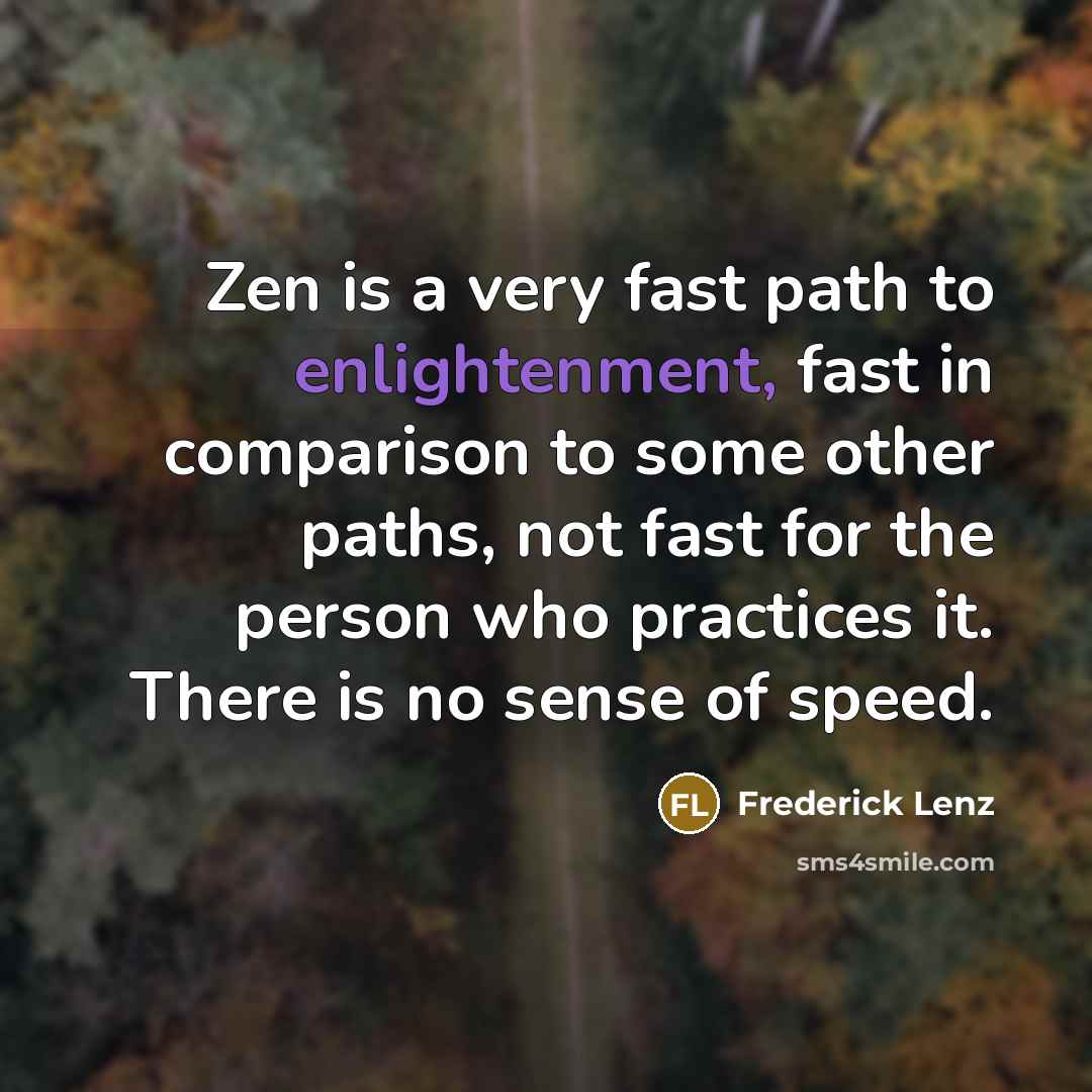 “Zen is a very fast path to enlightenment, fast in comparison to some other paths, not fast for the person who practices it. There is no sense of speed.” quote by Frederick Lenz