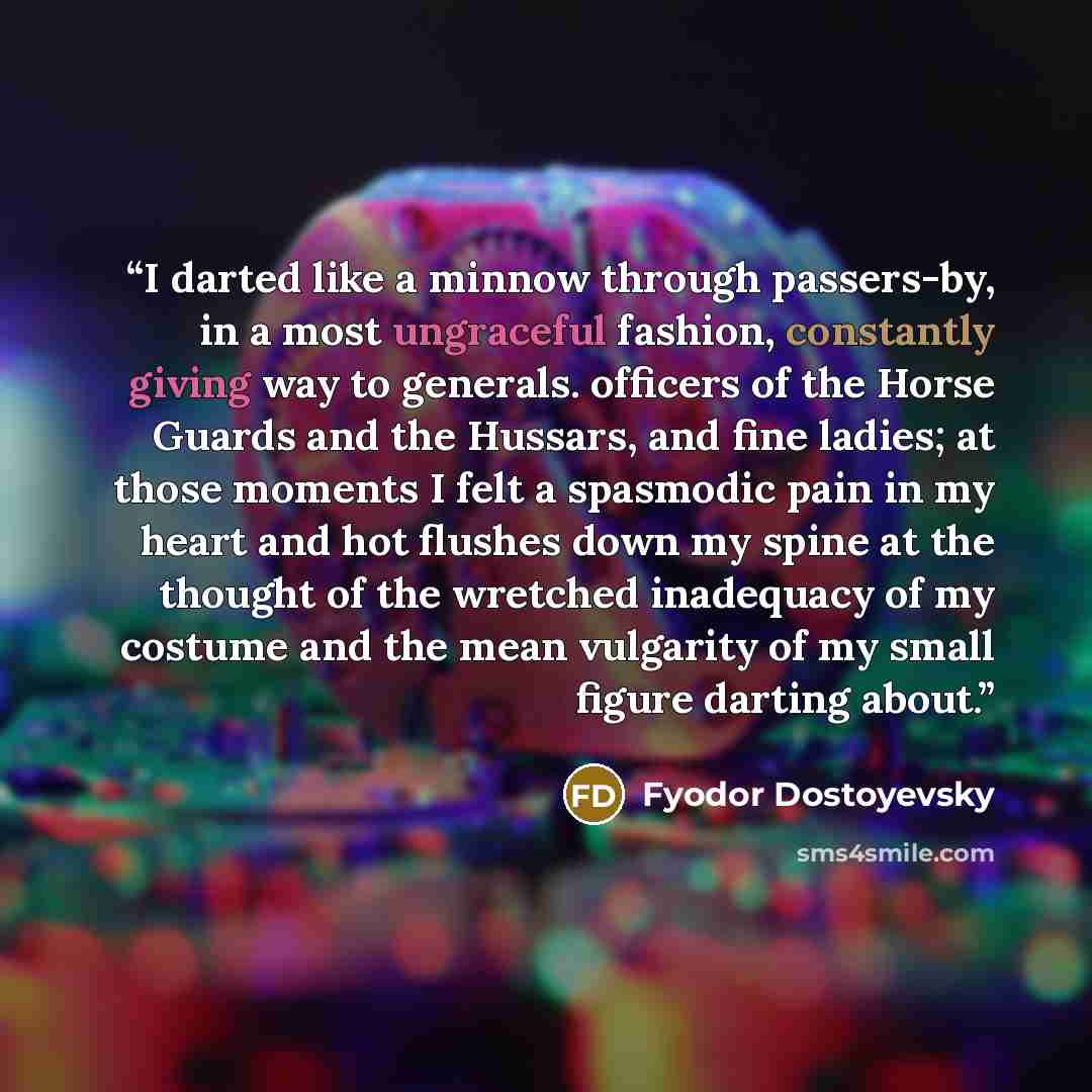“I darted like a minnow through passers-by, in a most ungraceful fashion, constantly giving way to generals. officers of the Horse Guards and the Hussars, and fine ladies; at those moments I felt a spasmodic pain in my heart and hot flushes down my spine at the thought of the wretched inadequacy of…” quote by Fyodor Dostoyevsky