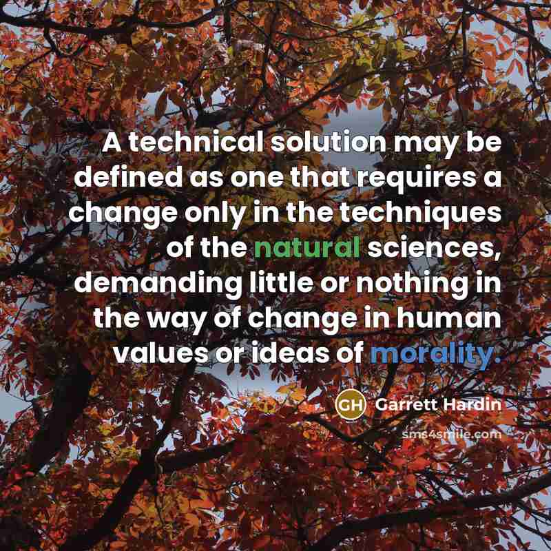 “A technical solution may be defined as one that requires a change only in the techniques of the natural sciences, demanding little or nothing in the way of change in human values or ideas of morality.” quote by Garrett Hardin