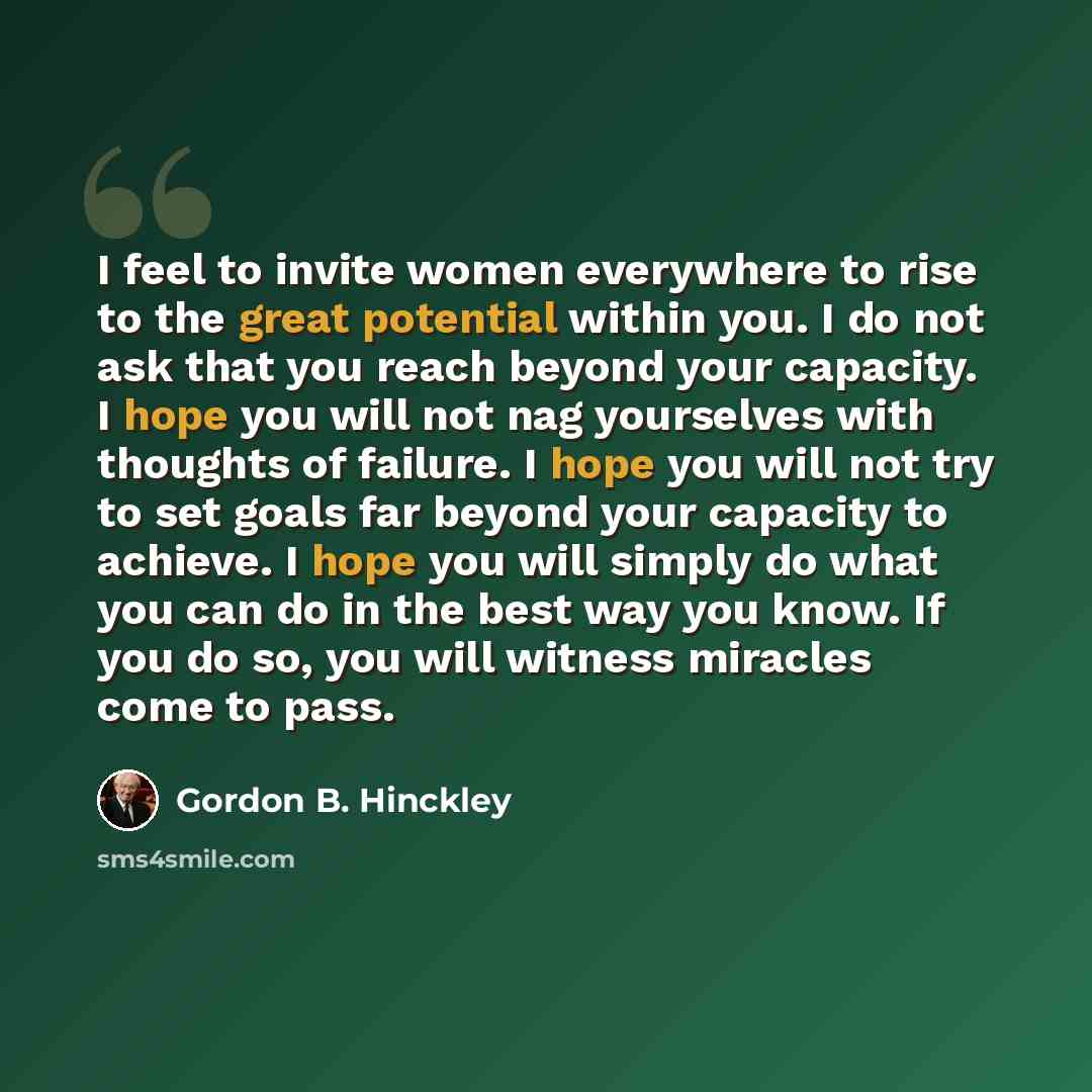 “I feel to invite women everywhere to rise to the great potential within you. I do not ask that you reach beyond your capacity. I hope you will not nag yourselves with thoughts of failure. I hope you will not try to set goals far beyond your capacity to achieve. I hope you will simply do what you…” quote by Gordon B. Hinckley