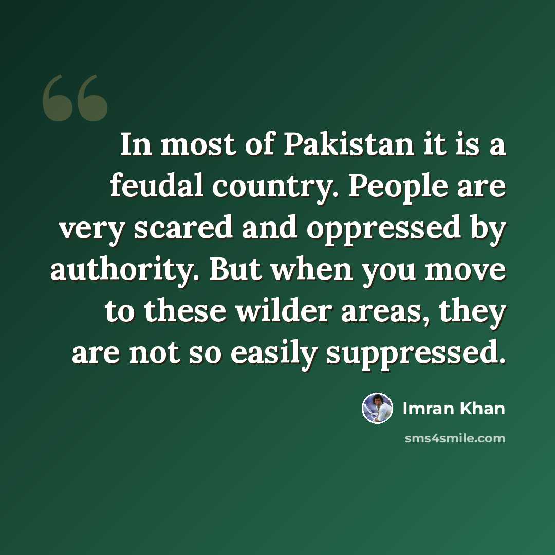 “In most of Pakistan it is a feudal country. People are very scared and oppressed by authority. But when you move to these wilder areas, they are not so easily suppressed.” quote by Imran Khan