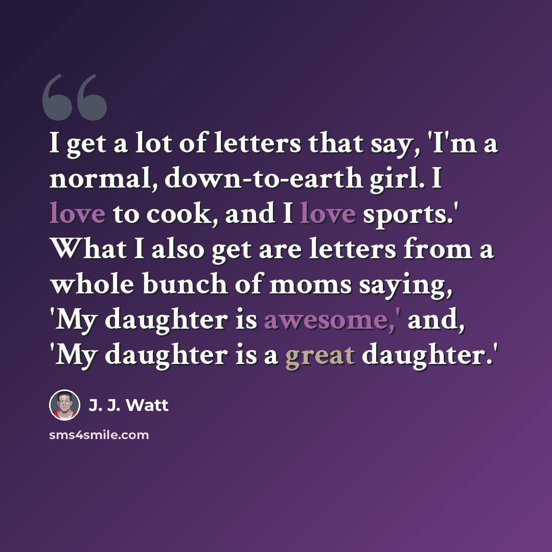 “I get a lot of letters that say, 'I'm a normal, down-to-earth girl. I love to cook, and I love sports.' What I also get are letters from a whole bunch of moms saying, 'My daughter is awesome,' and, 'My daughter is a great daughter.'” quote by J. J. Watt