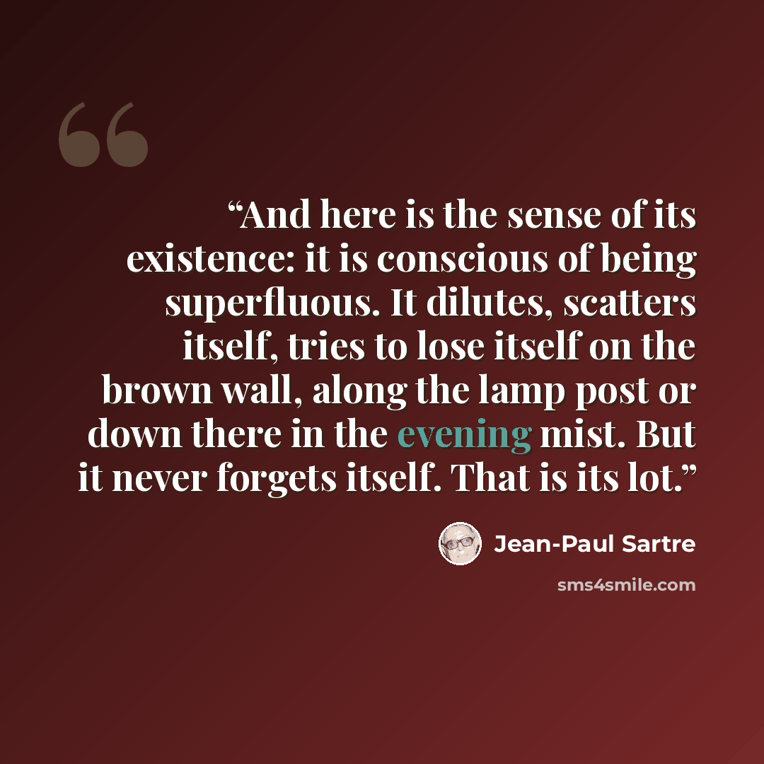 “And here is the sense of its existence: it is conscious of being superfluous. It dilutes, scatters itself, tries to lose itself on the brown wall, along the lamp post or down there in the evening mist. But it never forgets itself. That is its lot.” quote by Jean-Paul Sartre
