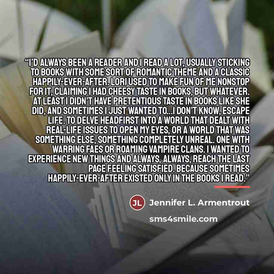 “I’d always been a reader and I read a lot, usually sticking to books with some sort of romantic theme and a classic happily-ever-after. Lori used to make fun of me nonstop for it, claiming I had cheesy taste in books, but whatever. At least I didn’t have pretentious taste in books like she did…” quote by Jennifer L. Armentrout