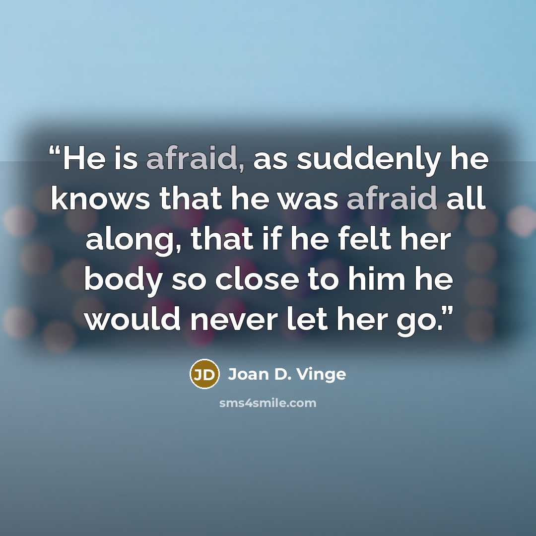 “He is afraid, as suddenly he knows that he was afraid all along, that if he felt her body so close to him he would never let her go.” quote by Joan D. Vinge