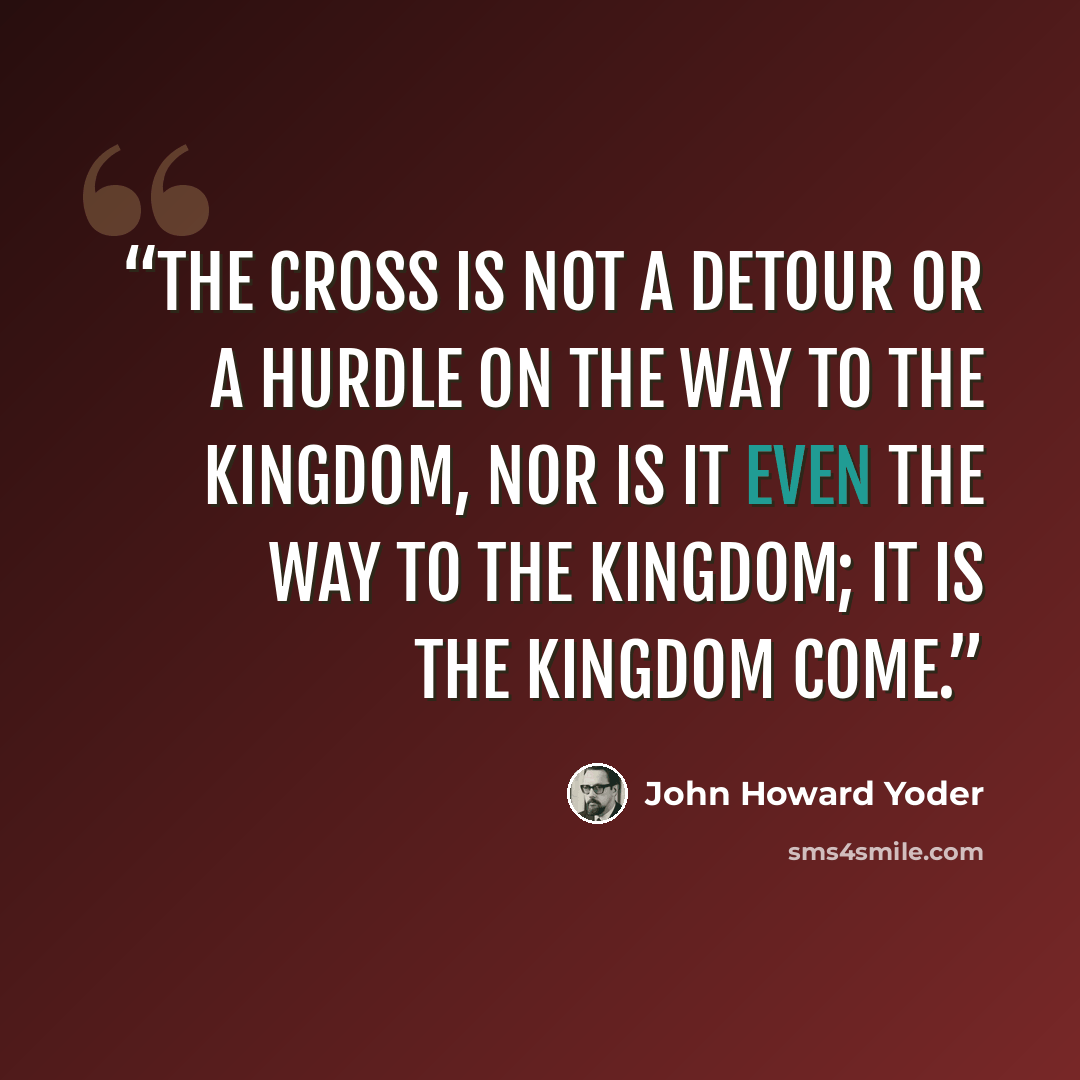 “The cross is not a detour or a hurdle on the way to the kingdom, nor is it even the way to the kingdom; it is the kingdom come.” quote by John Howard Yoder