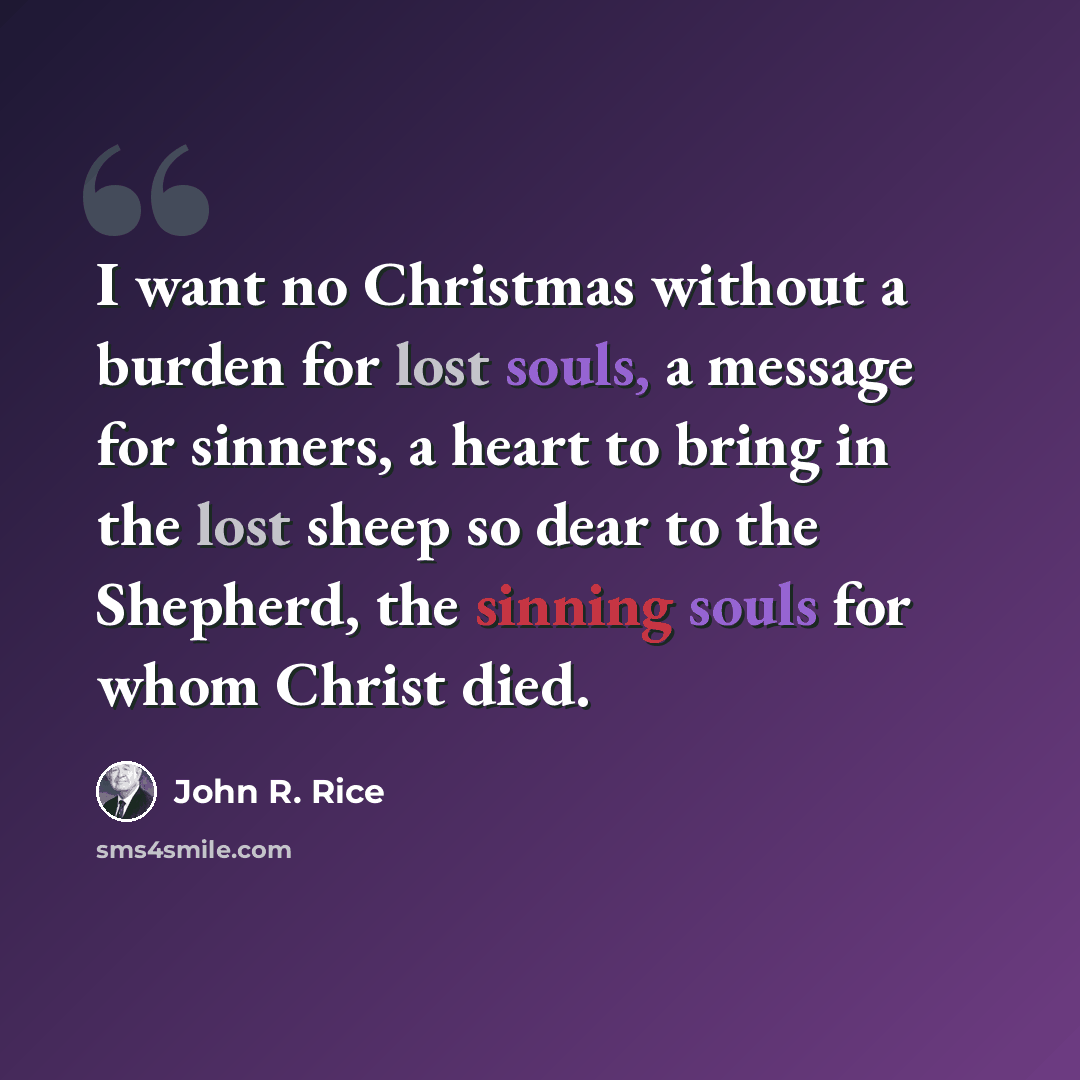 “I want no Christmas without a burden for lost souls, a message for sinners, a heart to bring in the lost sheep so dear to the Shepherd, the sinning souls for whom Christ died.” quote by John R. Rice