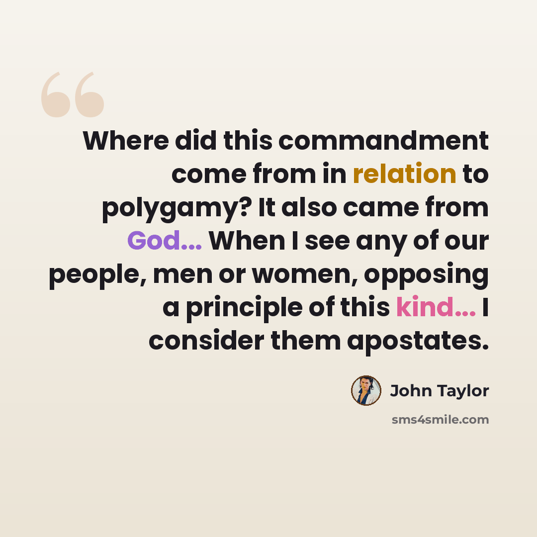 “Where did this commandment come from in relation to polygamy? It also came from God... When I see any of our people, men or women, opposing a principle of this kind... I consider them apostates.” quote by John Taylor
