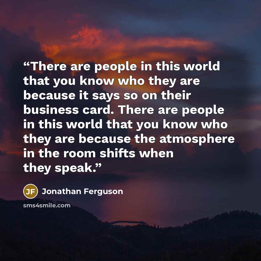 “There are people in this world that you know who they are because it says so on their business card. There are people in this world that you know who they are because the atmosphere in the room shifts when they speak.” quote by Jonathan Ferguson