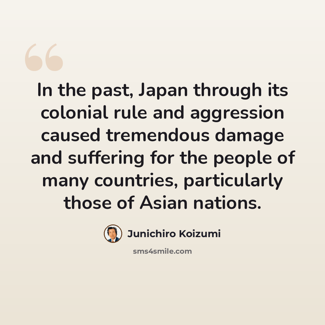 “In the past, Japan through its colonial rule and aggression caused tremendous damage and suffering for the people of many countries, particularly those of Asian nations.” quote by Junichiro Koizumi