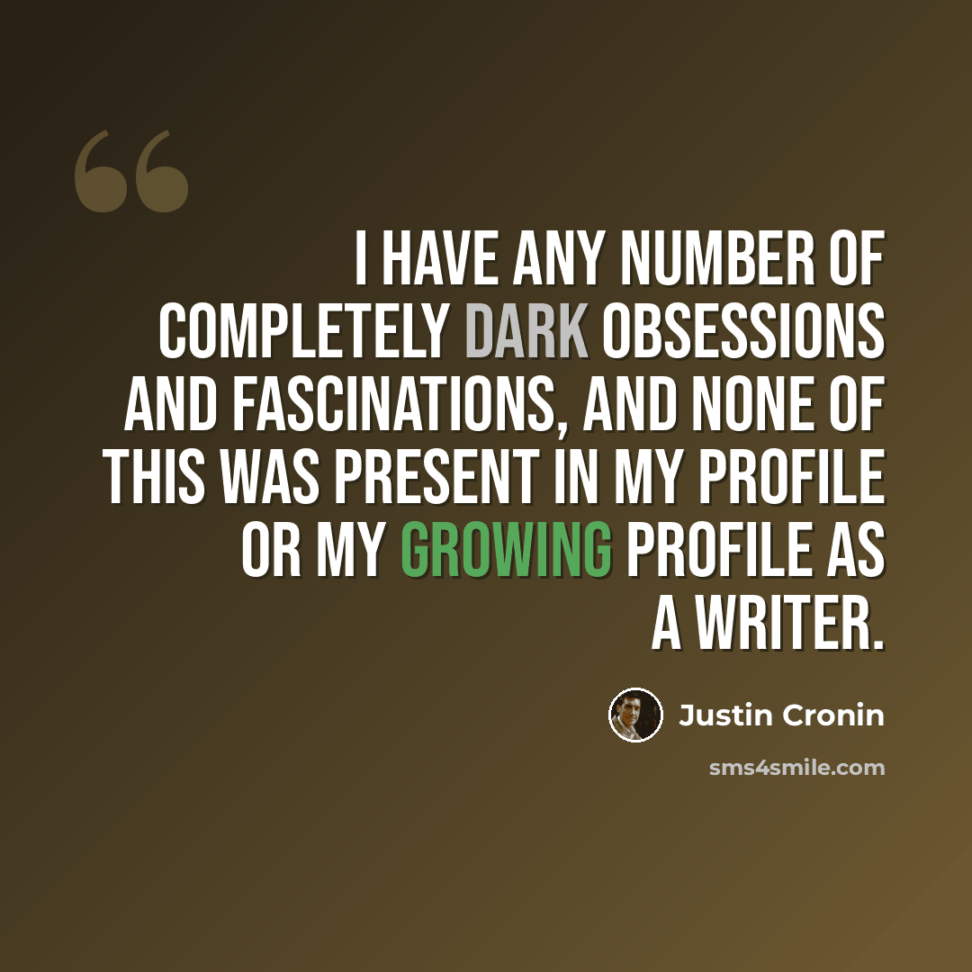 “I have any number of completely dark obsessions and fascinations, and none of this was present in my profile or my growing profile as a writer.” quote by Justin Cronin