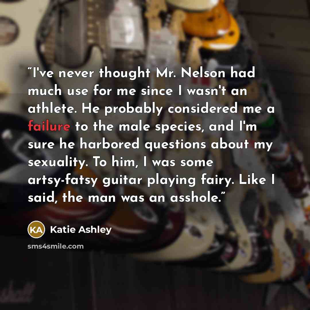 “I've never thought Mr. Nelson had much use for me since I wasn't an athlete. He probably considered me a failure to the male species, and I'm sure he harbored questions about my sexuality. To him, I was some artsy-fatsy guitar playing fairy. Like I said, the man was an asshole.” quote by Katie Ashley